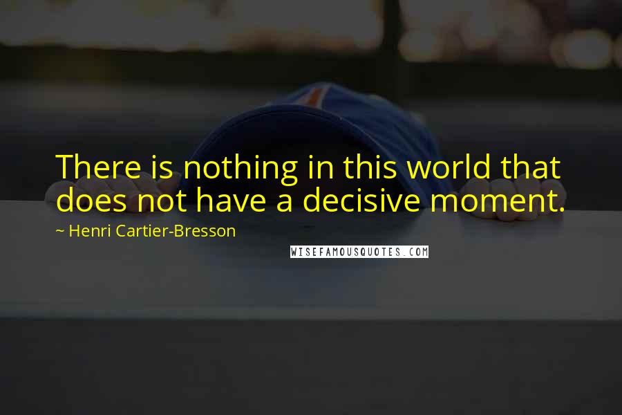 Henri Cartier-Bresson Quotes: There is nothing in this world that does not have a decisive moment.