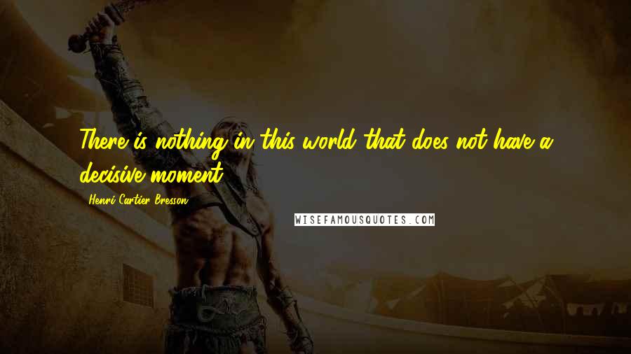 Henri Cartier-Bresson Quotes: There is nothing in this world that does not have a decisive moment.