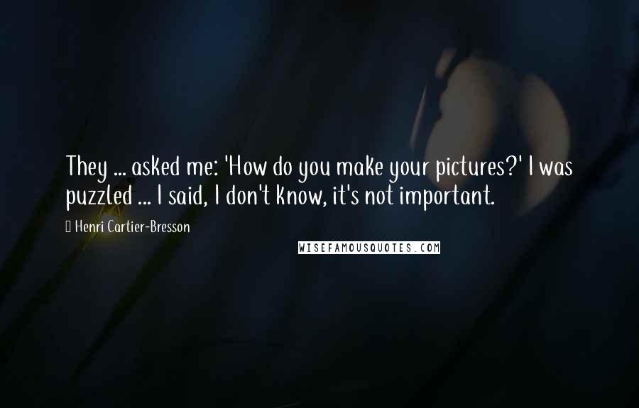 Henri Cartier-Bresson Quotes: They ... asked me: 'How do you make your pictures?' I was puzzled ... I said, I don't know, it's not important.