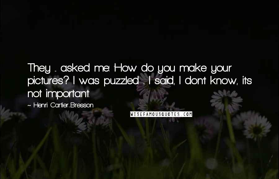 Henri Cartier-Bresson Quotes: They ... asked me: 'How do you make your pictures?' I was puzzled ... I said, I don't know, it's not important.