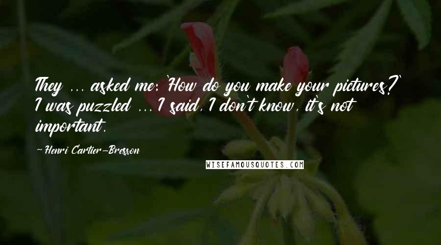 Henri Cartier-Bresson Quotes: They ... asked me: 'How do you make your pictures?' I was puzzled ... I said, I don't know, it's not important.