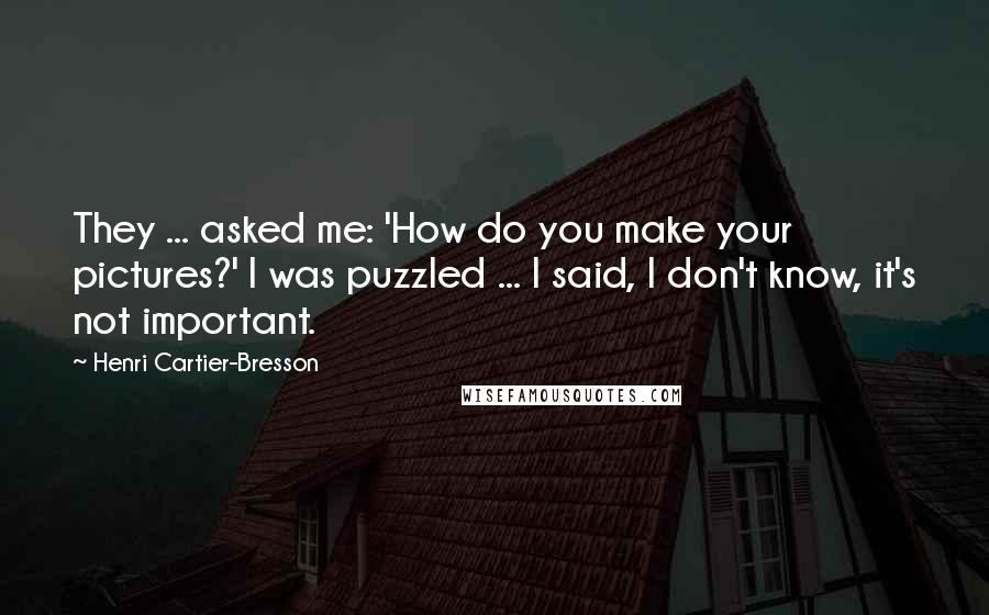 Henri Cartier-Bresson Quotes: They ... asked me: 'How do you make your pictures?' I was puzzled ... I said, I don't know, it's not important.