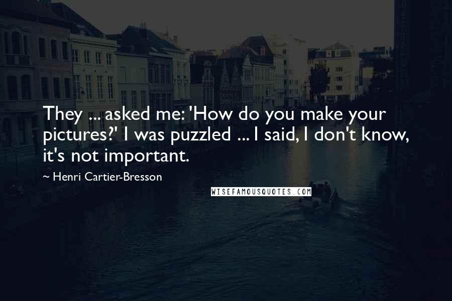 Henri Cartier-Bresson Quotes: They ... asked me: 'How do you make your pictures?' I was puzzled ... I said, I don't know, it's not important.