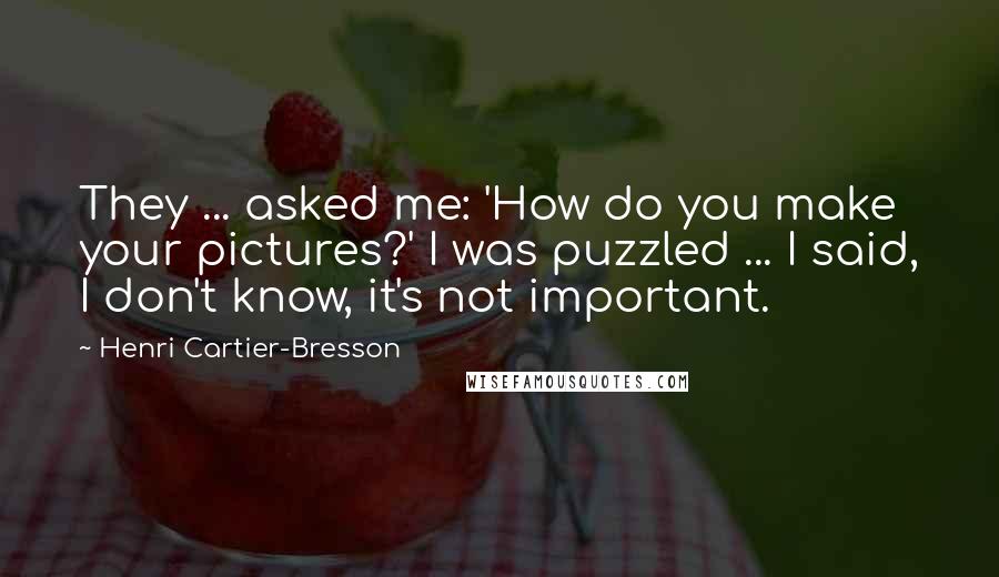 Henri Cartier-Bresson Quotes: They ... asked me: 'How do you make your pictures?' I was puzzled ... I said, I don't know, it's not important.