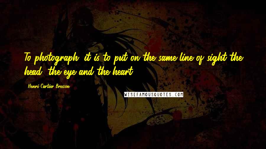 Henri Cartier-Bresson Quotes: To photograph: it is to put on the same line of sight the head, the eye and the heart.