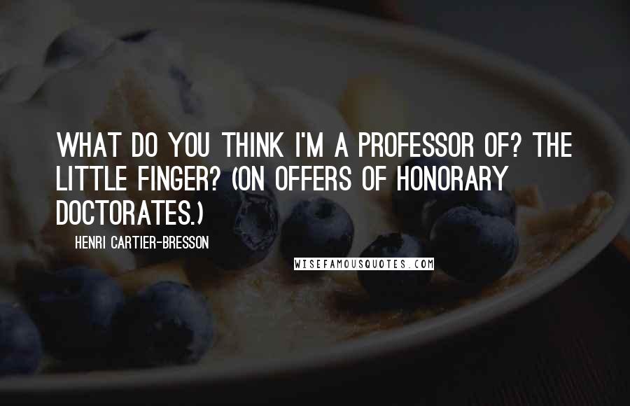 Henri Cartier-Bresson Quotes: What do you think I'm a professor of? The little finger? (On offers of honorary doctorates.)