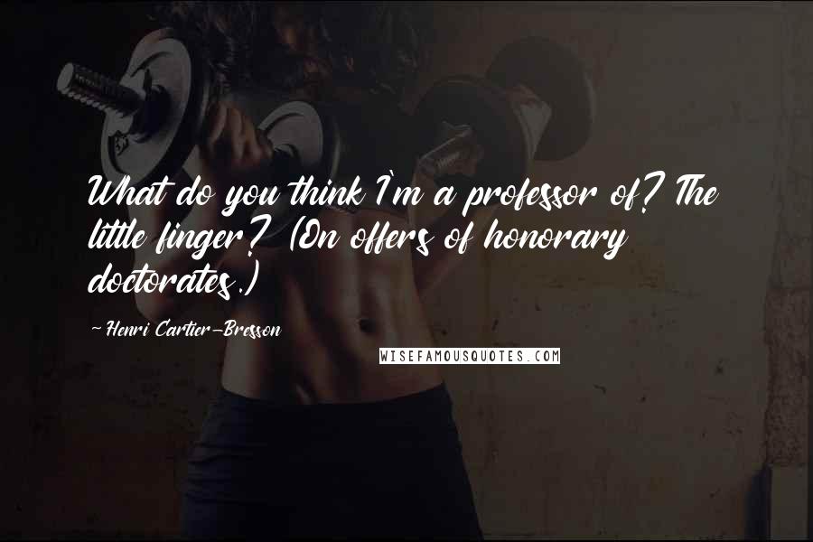 Henri Cartier-Bresson Quotes: What do you think I'm a professor of? The little finger? (On offers of honorary doctorates.)