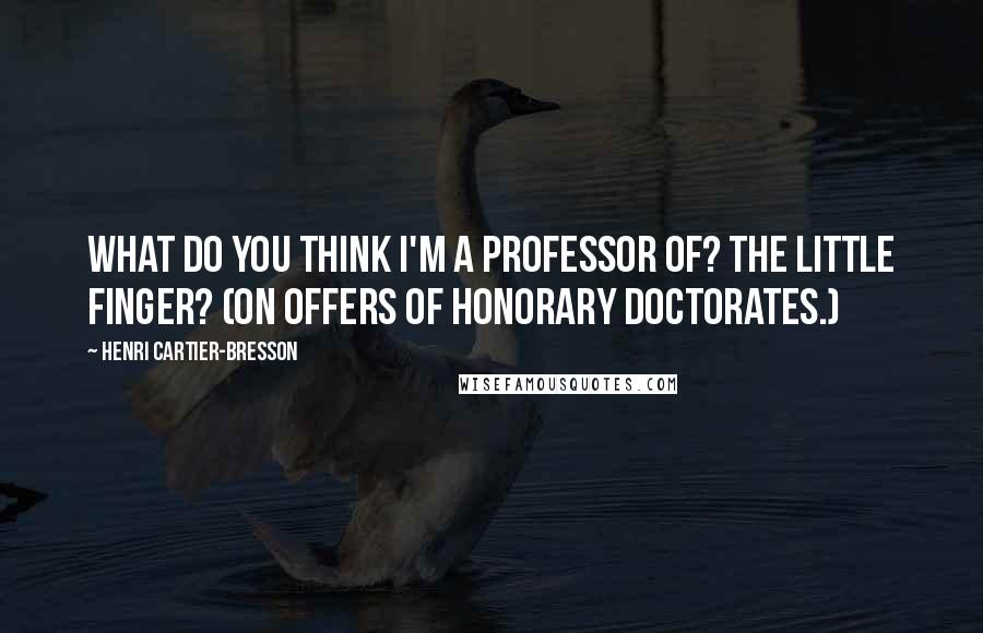 Henri Cartier-Bresson Quotes: What do you think I'm a professor of? The little finger? (On offers of honorary doctorates.)