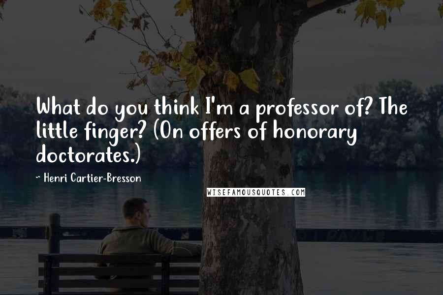 Henri Cartier-Bresson Quotes: What do you think I'm a professor of? The little finger? (On offers of honorary doctorates.)