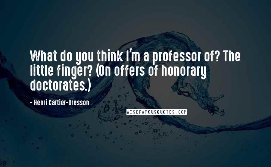 Henri Cartier-Bresson Quotes: What do you think I'm a professor of? The little finger? (On offers of honorary doctorates.)