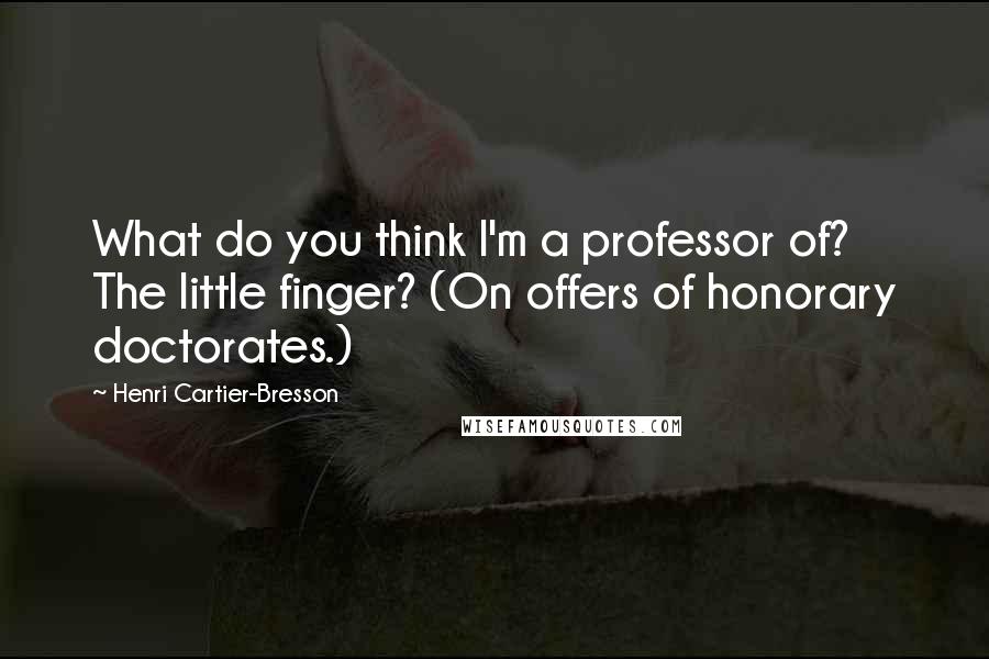 Henri Cartier-Bresson Quotes: What do you think I'm a professor of? The little finger? (On offers of honorary doctorates.)