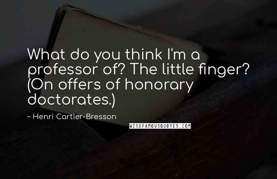 Henri Cartier-Bresson Quotes: What do you think I'm a professor of? The little finger? (On offers of honorary doctorates.)