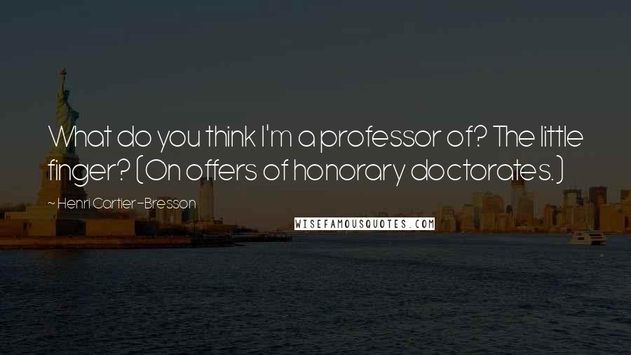 Henri Cartier-Bresson Quotes: What do you think I'm a professor of? The little finger? (On offers of honorary doctorates.)