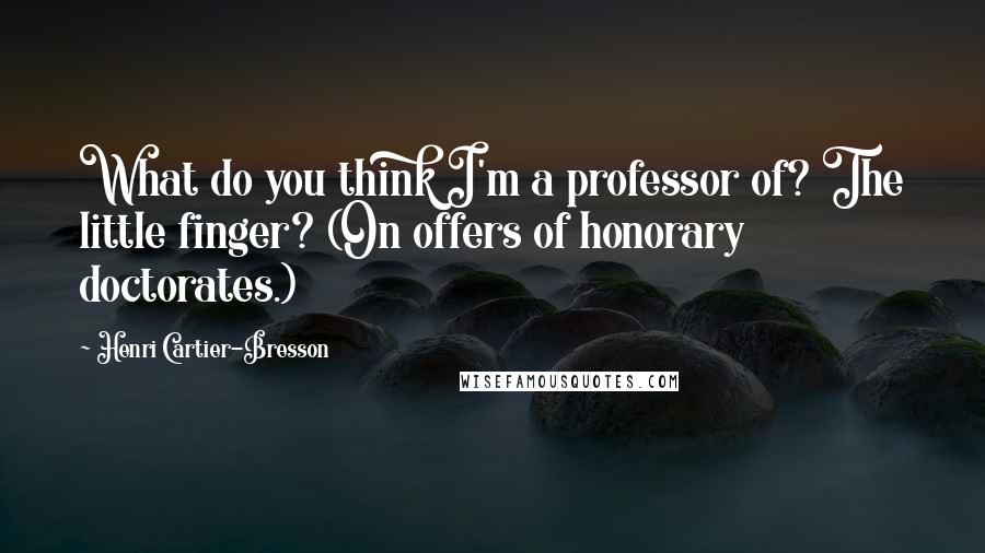 Henri Cartier-Bresson Quotes: What do you think I'm a professor of? The little finger? (On offers of honorary doctorates.)