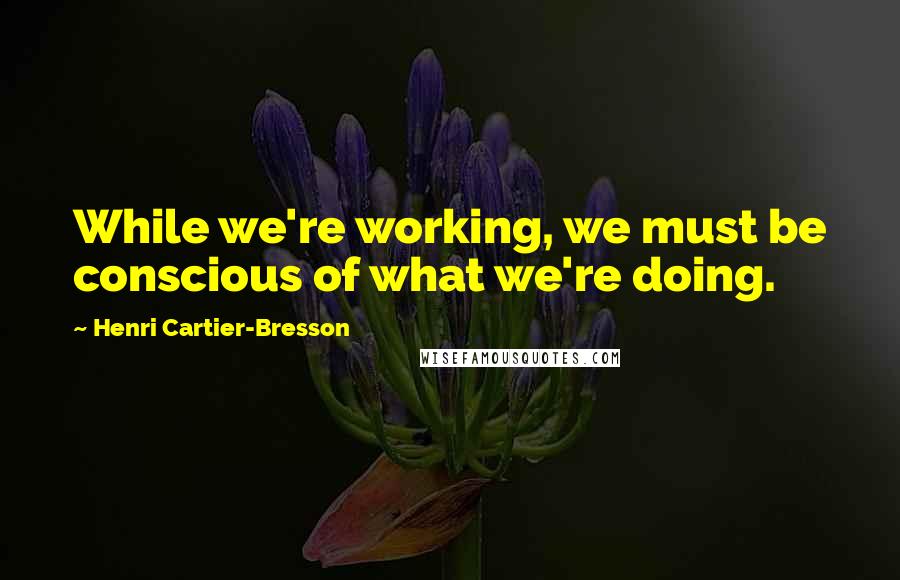 Henri Cartier-Bresson Quotes: While we're working, we must be conscious of what we're doing.