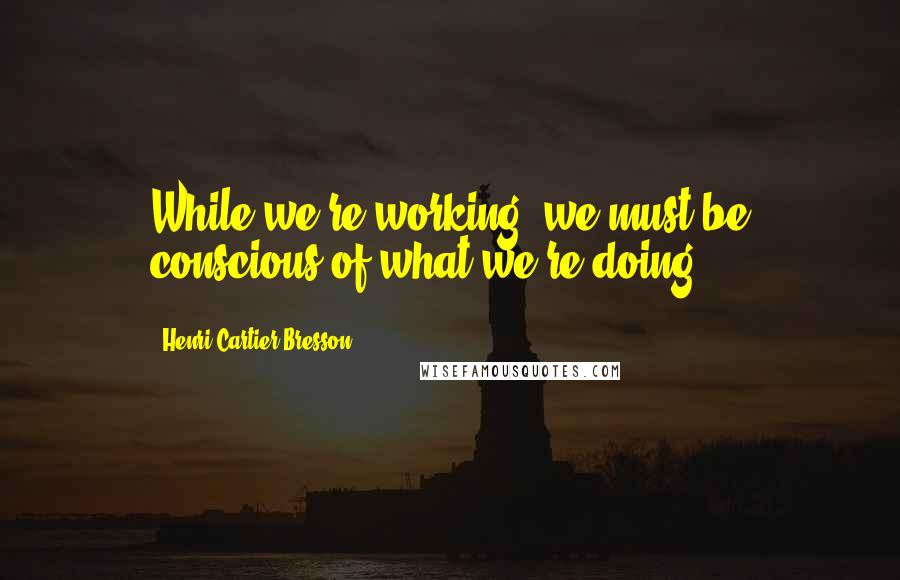 Henri Cartier-Bresson Quotes: While we're working, we must be conscious of what we're doing.