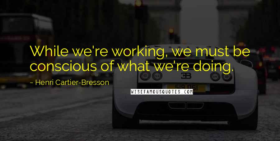 Henri Cartier-Bresson Quotes: While we're working, we must be conscious of what we're doing.