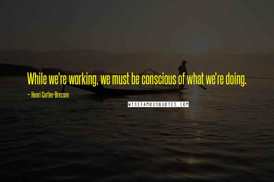 Henri Cartier-Bresson Quotes: While we're working, we must be conscious of what we're doing.