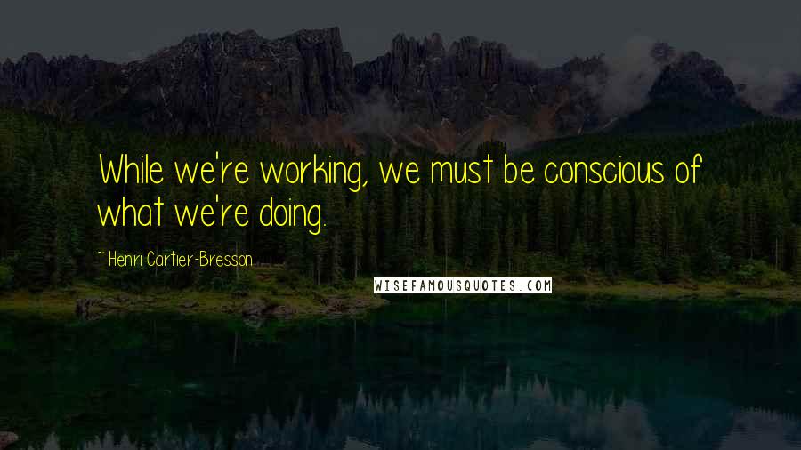 Henri Cartier-Bresson Quotes: While we're working, we must be conscious of what we're doing.