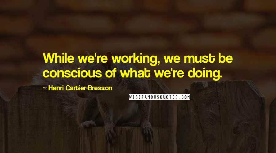 Henri Cartier-Bresson Quotes: While we're working, we must be conscious of what we're doing.