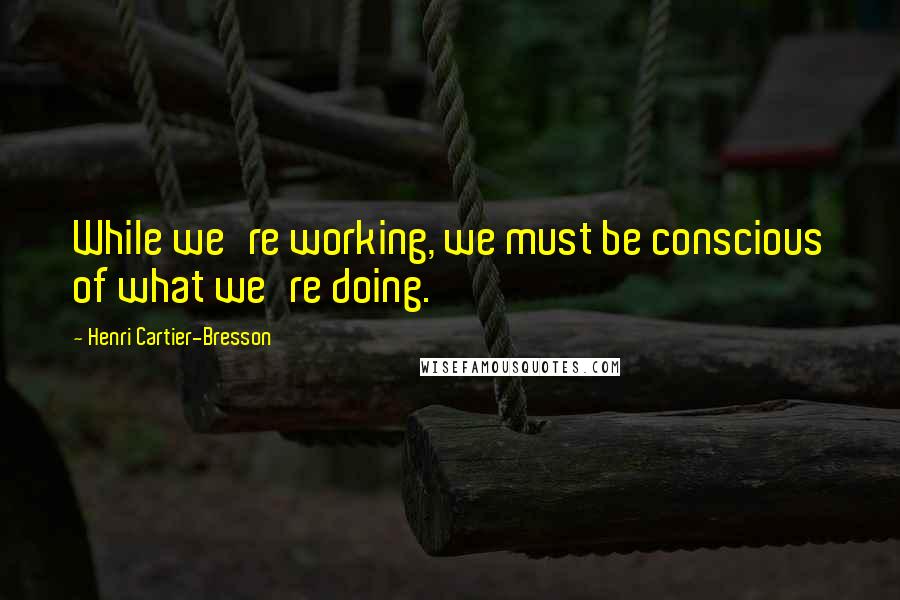 Henri Cartier-Bresson Quotes: While we're working, we must be conscious of what we're doing.