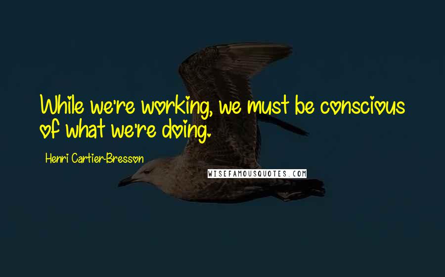 Henri Cartier-Bresson Quotes: While we're working, we must be conscious of what we're doing.