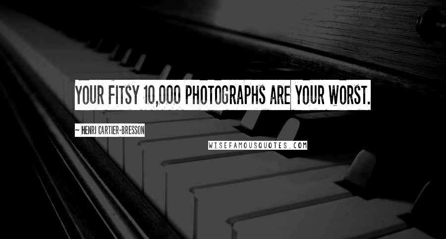 Henri Cartier-Bresson Quotes: Your fitsy 10,000 photographs are your worst.