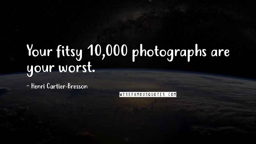 Henri Cartier-Bresson Quotes: Your fitsy 10,000 photographs are your worst.