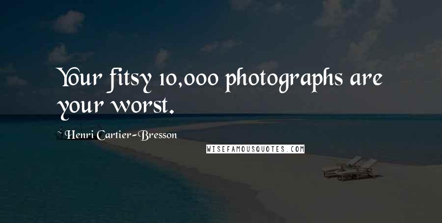 Henri Cartier-Bresson Quotes: Your fitsy 10,000 photographs are your worst.