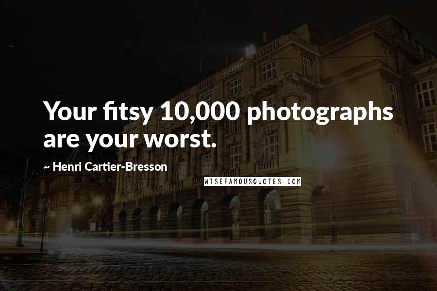 Henri Cartier-Bresson Quotes: Your fitsy 10,000 photographs are your worst.