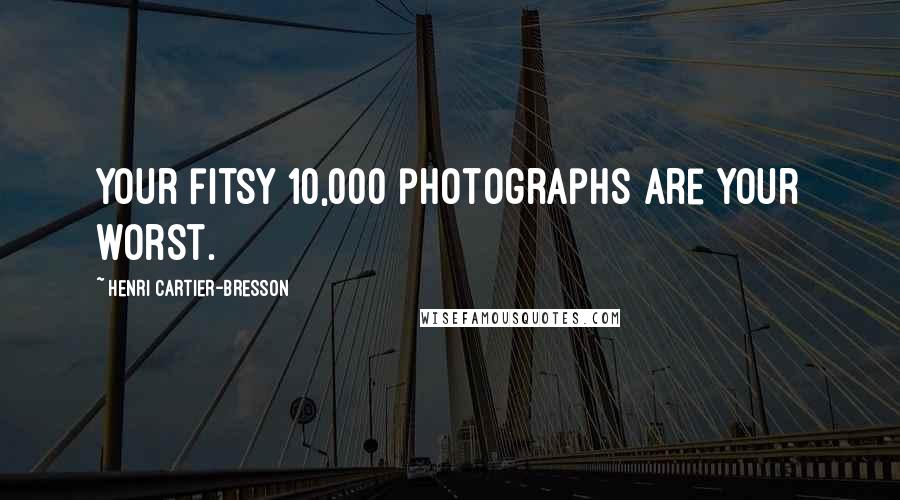 Henri Cartier-Bresson Quotes: Your fitsy 10,000 photographs are your worst.