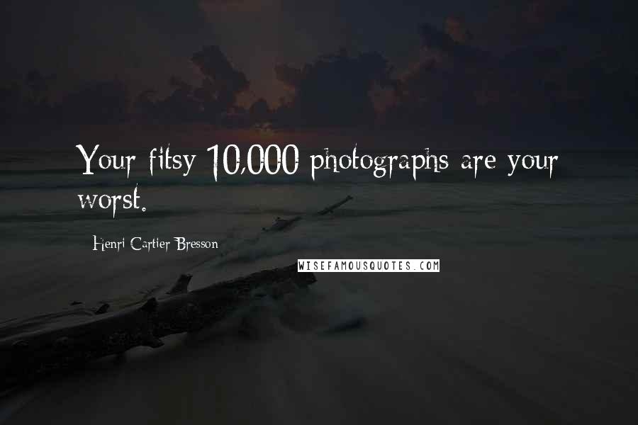 Henri Cartier-Bresson Quotes: Your fitsy 10,000 photographs are your worst.