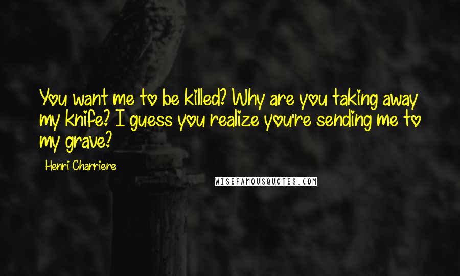 Henri Charriere Quotes: You want me to be killed? Why are you taking away my knife? I guess you realize you're sending me to my grave?