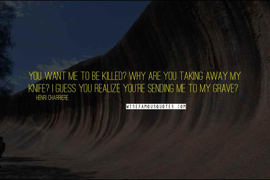 Henri Charriere Quotes: You want me to be killed? Why are you taking away my knife? I guess you realize you're sending me to my grave?