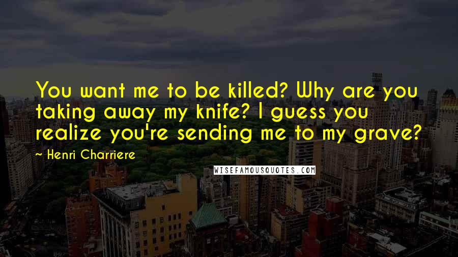 Henri Charriere Quotes: You want me to be killed? Why are you taking away my knife? I guess you realize you're sending me to my grave?