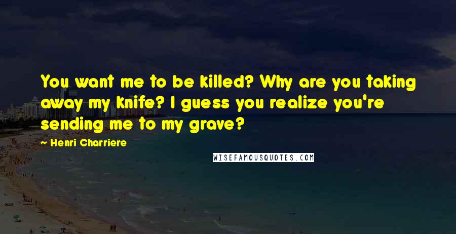 Henri Charriere Quotes: You want me to be killed? Why are you taking away my knife? I guess you realize you're sending me to my grave?