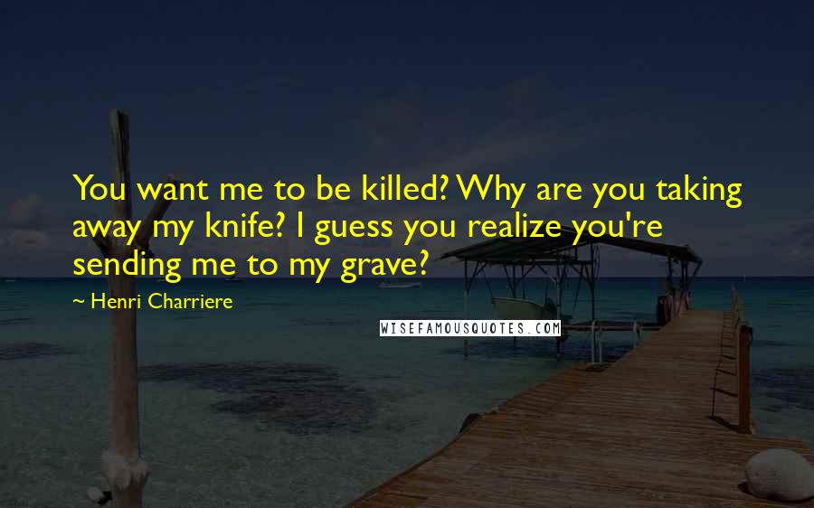 Henri Charriere Quotes: You want me to be killed? Why are you taking away my knife? I guess you realize you're sending me to my grave?