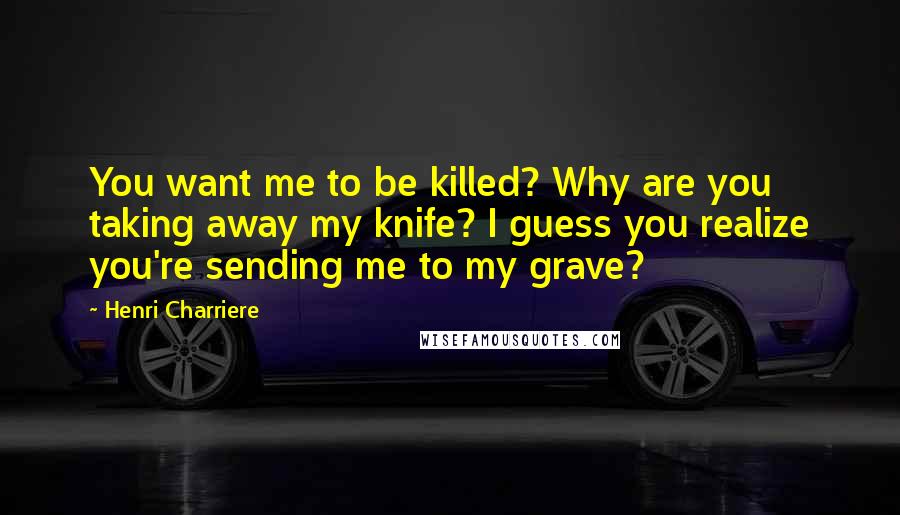 Henri Charriere Quotes: You want me to be killed? Why are you taking away my knife? I guess you realize you're sending me to my grave?