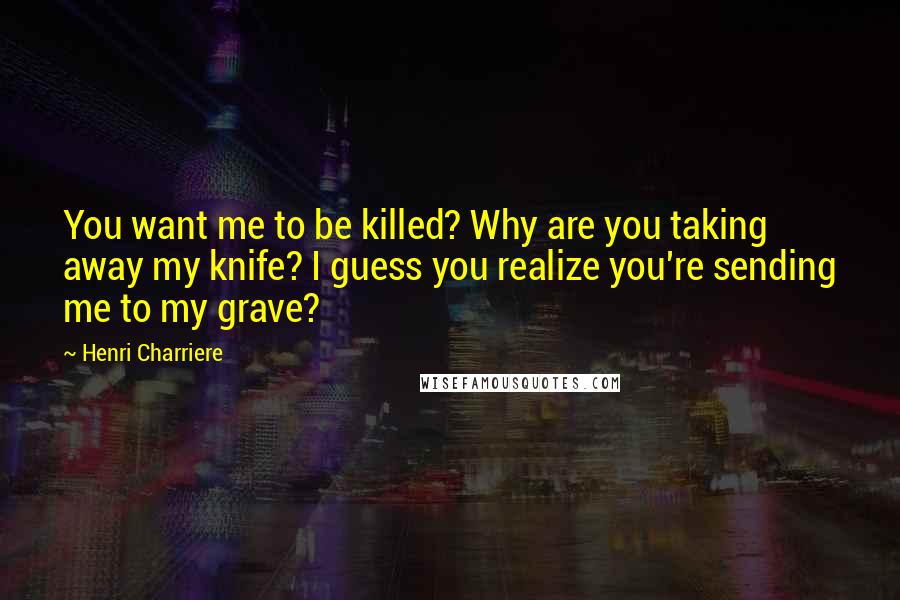 Henri Charriere Quotes: You want me to be killed? Why are you taking away my knife? I guess you realize you're sending me to my grave?