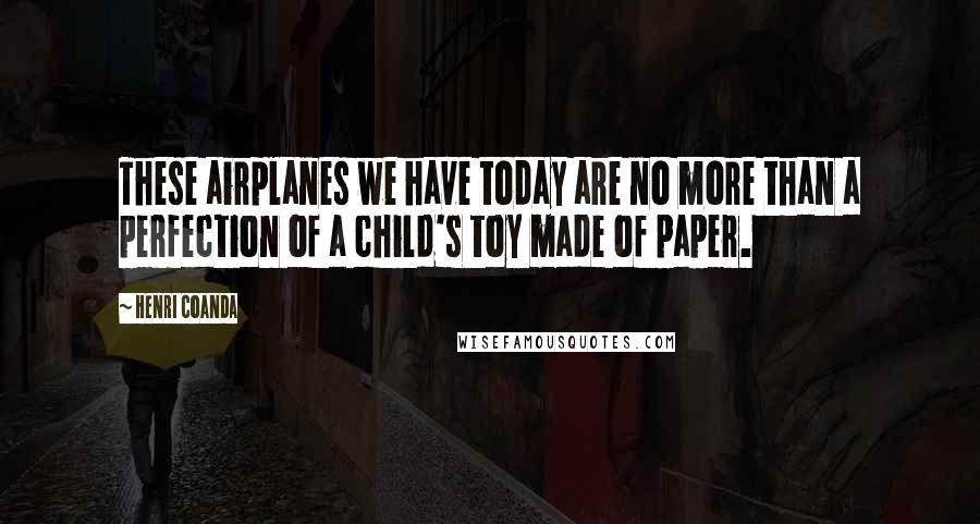 Henri Coanda Quotes: These airplanes we have today are no more than a perfection of a child's toy made of paper.
