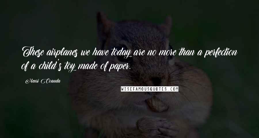 Henri Coanda Quotes: These airplanes we have today are no more than a perfection of a child's toy made of paper.