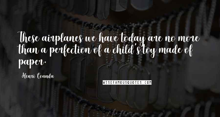 Henri Coanda Quotes: These airplanes we have today are no more than a perfection of a child's toy made of paper.