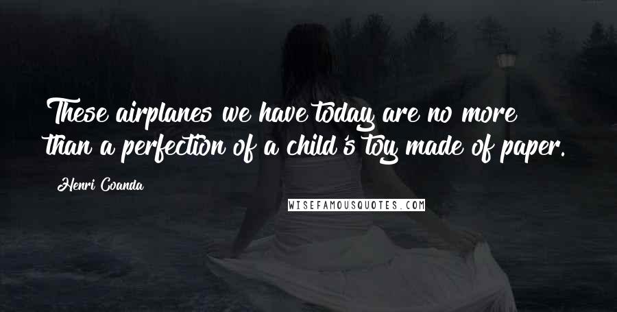 Henri Coanda Quotes: These airplanes we have today are no more than a perfection of a child's toy made of paper.