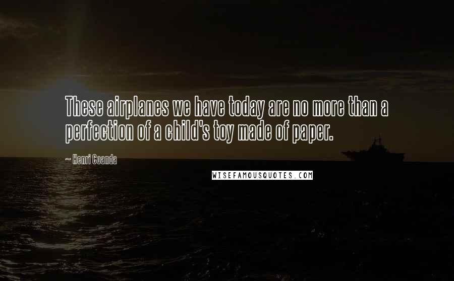 Henri Coanda Quotes: These airplanes we have today are no more than a perfection of a child's toy made of paper.
