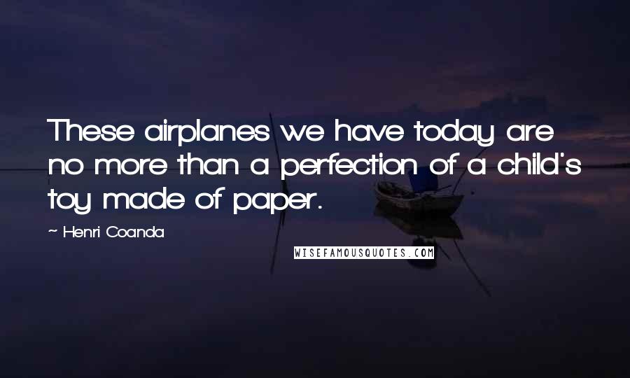 Henri Coanda Quotes: These airplanes we have today are no more than a perfection of a child's toy made of paper.