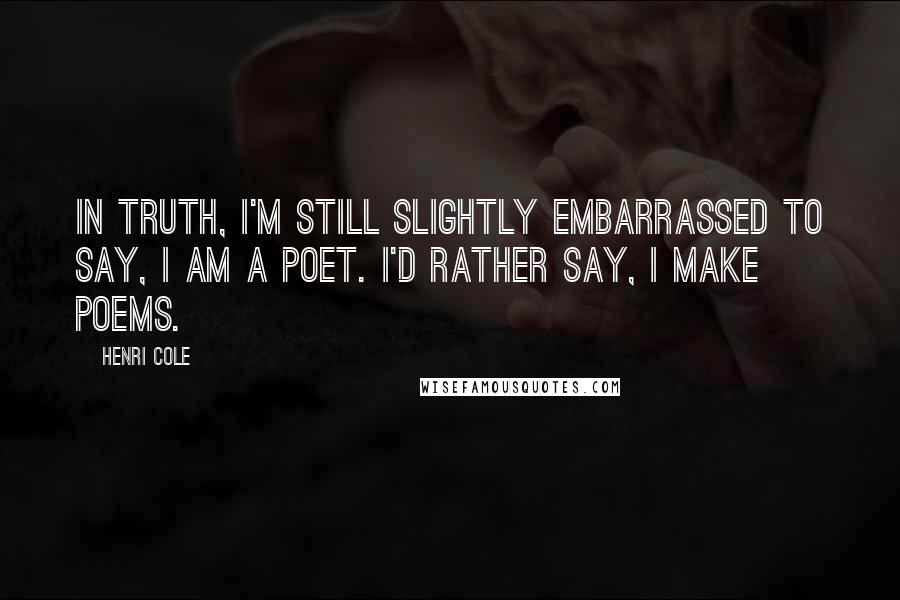 Henri Cole Quotes: In truth, I'm still slightly embarrassed to say, I am a poet. I'd rather say, I make poems.