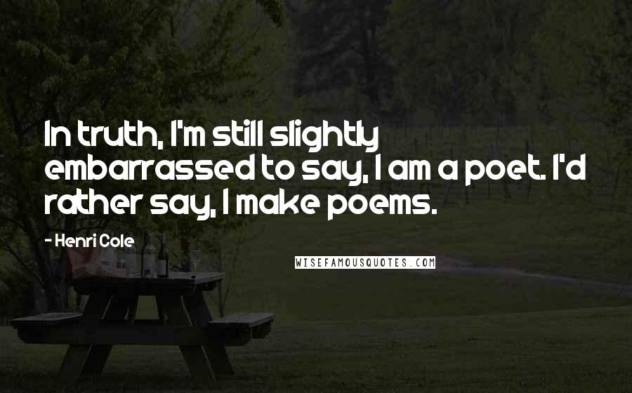 Henri Cole Quotes: In truth, I'm still slightly embarrassed to say, I am a poet. I'd rather say, I make poems.