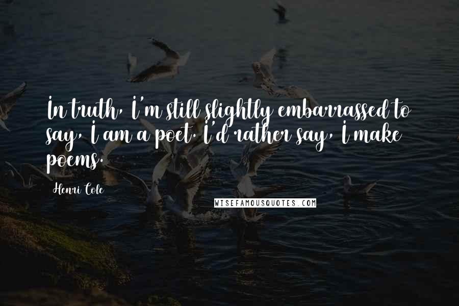 Henri Cole Quotes: In truth, I'm still slightly embarrassed to say, I am a poet. I'd rather say, I make poems.