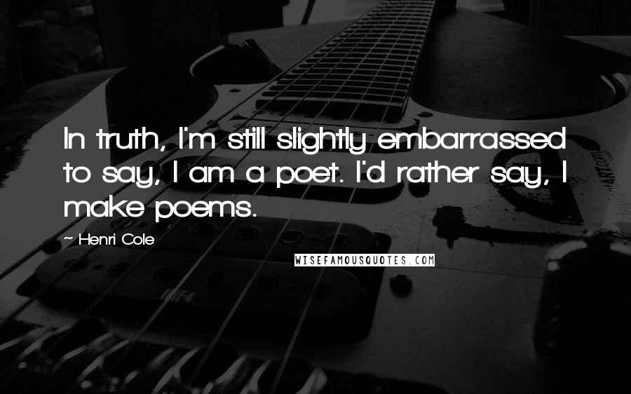 Henri Cole Quotes: In truth, I'm still slightly embarrassed to say, I am a poet. I'd rather say, I make poems.