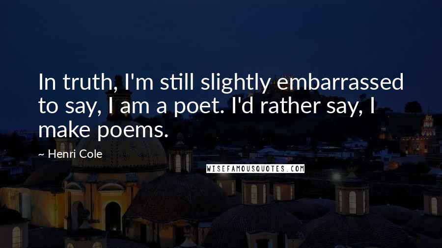 Henri Cole Quotes: In truth, I'm still slightly embarrassed to say, I am a poet. I'd rather say, I make poems.